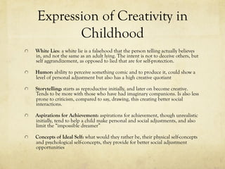 Expression of Creativity in
Childhood
  White Lies: a white lie is a falsehood that the person telling actually believes
in, and not the same as an adult lying. The intent is not to deceive others, but
self aggrandizement, as opposed to lied that are for self-protection.
  Humor: ability to perceive something comic and to produce it, could show a
level of personal adjustment but also has a high creative quotiant
  Storytelling: starts as reproductive initially, and later on become creative.
Tends to be more with those who have had imaginary companions. Is also less
prone to criticism, compared to say, drawing, this creating better social
interactions.
  Aspirations for Achievement: aspirations for achievement, though unrealistic
initially, tend to help a child make personal and social adjustments, and also
limit the “impossible dreamer”
  Concepts of Ideal Self: what would they rather be, their physical self-concepts
and psychological self-concepts, they provide for better social adjustment
opportunities
 