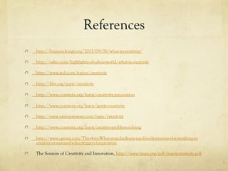 References
http://brainpickings.org/2013/09/06/what-is-creativity/
http://osho.com/highlights-of-oshos-world/what-is-creativity
http://www.ted.com/topics/creativity
http://hbr.org/topic/creativity
http://www.coursera.org/learn/creativity-innovation
http://www.coursera.org/learn/ignite-creativity
http://www.entrepreneur.com/topic/creativity
http://www.coursera.org/learn/creative-problem-solving
http://www.quora.com/The-Arts-What-standards-are-used-to-determine-if-something-is-
creative-or-not-and-what-triggers-inspiration
  The Sources of Creativity and Innovation, http://www.fpspi.org/pdf/innovcreativity.pdf
 