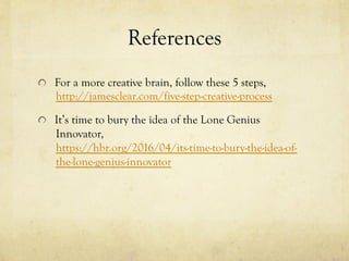 References
  For a more creative brain, follow these 5 steps,
http://jamesclear.com/five-step-creative-process
  It’s time to bury the idea of the Lone Genius
Innovator,
https://hbr.org/2016/04/its-time-to-bury-the-idea-of-
the-lone-genius-innovator
 