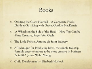 Books
  Orbiting the Giant Hairball – A Corporate Fool’s
Guide to Surviving with Grace, Gordon MacKenzie
  A Whack on the Side of the Head – How You Can be
More Creative, Roger Von Oech
  The Little Prince, Antoine de Saint-Exupery
  A Technique for Producing Ideas: the simple five-step
formula anyone can use to be more creative in business
& in life!, James Webb Young
  Child Development – Elizabeth Hurlock
 