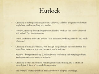Hurlock
  Creativity is making something new and different, and thus unique (even if others
might have made something very similar)
  However, creativity doesn’t always (have to) lead to products that can be observed
and judged. E.g., in daydreaming
  Hence creativity is more of a process – it is the act of producing than the end result
of the act!
  Creativity is more goal-directed, even though the goal might be no more than the
immediate pleasure the person derives from the activities.
  Requires “divergent thinking” (Guilford) while conformity and everyday problem
solving comes from convergent thinking
  Creativity is often synonymous with imagination and fantasy, and is a form of
mental play. A form of controlled imagination.
  The ability to create depends on the acquisition of accepted knowledge.
 