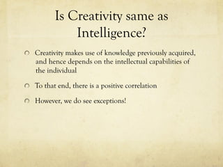 Is Creativity same as
Intelligence?
  Creativity makes use of knowledge previously acquired,
and hence depends on the intellectual capabilities of
the individual
  To that end, there is a positive correlation
  However, we do see exceptions!
 