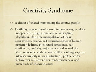 Creativity Syndrome
  A cluster of related traits among the creative people
  Flexibility, nonconformity, need for autonomy, need for
independence, high aspiration, self-discipline,
playfulness, liking the manipulation of ideas,
assertiveness, reserve, self-assurance, sense of humor,
open-mindedness, intellectual persistence, self-
confidence, curiosity, enjoyment of calculated risk
when success depends on own ability, sex-inappropriate
interests, timidity in social situations, preference for
fantasy over real adventures, venturesomeness, and
pursuit of self-chosen interests
 