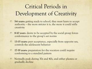 Critical Periods in
Development of Creativity
  5-6 years: getting ready to school, they must learn to accept
authority – the more stricter it is, the more it could stifle
creativity
  8-10 years: desire to be accepted by the social group forces
conformance to the group’s set norms
  13-15 years: peer acceptance, especially from opposite sex,
controls the adolescent behavior
  17-19 years: preparation for the vocation could require
conforming to a standard pattern
  Normally peak during 30s and 40s, and either pleateu or
gradually decline
 
