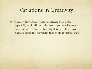 Variations in Creativity
  Gender: Boys show greater creativity than girls,
especially as childhood advances – perhaps because of
how they are treated differently than girls (e.g., take
risks, be more independent, take more initiative, etc.)
 