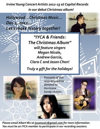 Irvine Young Concert Artists 2012-13 at Capitol Records
                                2012-
                  in our debut Christmas album!

  Hollywood...Christmas Music…
  Dec 1, 2012...
  Let's make history together!
                     “IYCA & Friends:
                   The Christmas Album”
                       will feature singers
                         Megan Nicole,
                         Andrew Garcia,
                     Clara C and Jason Chen!
                  Truly a gift for the holidays!

                                Proceeds of this
                                recording will be
                                donated to
                                Hurricane
                                Sandy victims.




Please email Albert Wu at iycamusic@gmail.com for more information.
You must be an IYCA member to participate in our recording sessions.
 