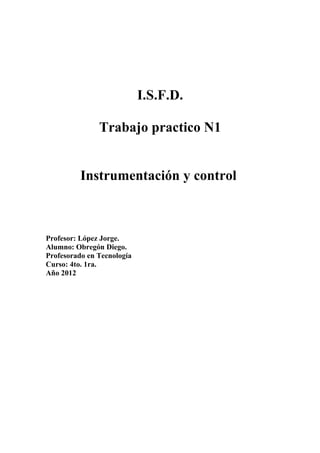 I.S.F.D.

               Trabajo practico N1


          Instrumentación y control



Profesor: López Jorge.
Alumno: Obregón Diego.
Profesorado en Tecnología
Curso: 4to. 1ra.
Año 2012
 