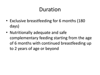 Duration
• Exclusive breastfeeding for 6 months (180
days)
• Nutritionally adequate and safe
complementary feeding starting from the age
of 6 months with continued breastfeeding up
to 2 years of age or beyond
 