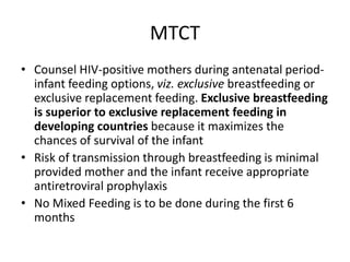 MTCT
• Counsel HIV-positive mothers during antenatal period-
infant feeding options, viz. exclusive breastfeeding or
exclusive replacement feeding. Exclusive breastfeeding
is superior to exclusive replacement feeding in
developing countries because it maximizes the
chances of survival of the infant
• Risk of transmission through breastfeeding is minimal
provided mother and the infant receive appropriate
antiretroviral prophylaxis
• No Mixed Feeding is to be done during the first 6
months
 