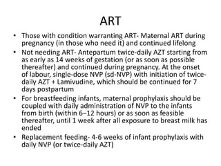 ART
• Those with condition warranting ART- Maternal ART during
pregnancy (in those who need it) and continued lifelong
• Not needing ART- Antepartum twice-daily AZT starting from
as early as 14 weeks of gestation (or as soon as possible
thereafter) and continued during pregnancy. At the onset
of labour, single-dose NVP (sd-NVP) with initiation of twice-
daily AZT + Lamivudine, which should be continued for 7
days postpartum
• For breastfeeding infants, maternal prophylaxis should be
coupled with daily administration of NVP to the infants
from birth (within 6−12 hours) or as soon as feasible
thereafter, until 1 week after all exposure to breast milk has
ended
• Replacement feeding- 4-6 weeks of infant prophylaxis with
daily NVP (or twice-daily AZT)
 