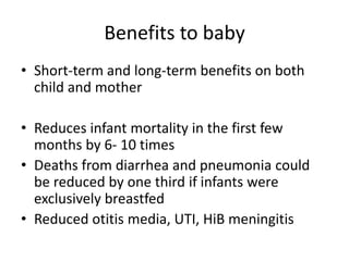 Benefits to baby
• Short-term and long-term benefits on both
child and mother
• Reduces infant mortality in the first few
months by 6- 10 times
• Deaths from diarrhea and pneumonia could
be reduced by one third if infants were
exclusively breastfed
• Reduced otitis media, UTI, HiB meningitis
 