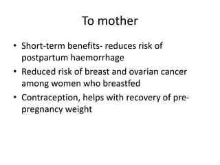 To mother
• Short-term benefits- reduces risk of
postpartum haemorrhage
• Reduced risk of breast and ovarian cancer
among women who breastfed
• Contraception, helps with recovery of pre-
pregnancy weight
 