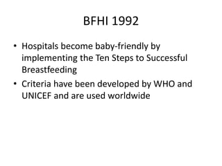 BFHI 1992
• Hospitals become baby-friendly by
implementing the Ten Steps to Successful
Breastfeeding
• Criteria have been developed by WHO and
UNICEF and are used worldwide
 