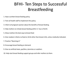 BFHI- Ten Steps to Successful
Breastfeeding
1. Have a written breast feeding policy.
2. Train all health staff to implement this policy.
3. Inform all pregnant women about the benefits of breast feeding.
4. Help mothers to initiate breast feeding within ½ hour of birth.
5. Show mothers the best way to breast feed
6. Give newborn infants no food or drink other than breast milk, unless medically indicated.
7. Practice “Rooming-in”
8. Encourage breast feeding on demand.
9. Give no artificial teats, pacifiers, dummies or soothers
10. Help start breast feeding support groups and refer mothers to them.
 