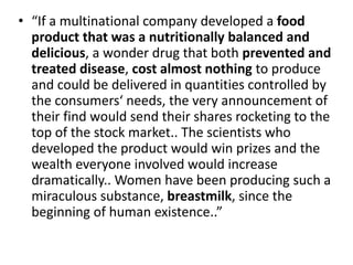 • “If a multinational company developed a food
product that was a nutritionally balanced and
delicious, a wonder drug that both prevented and
treated disease, cost almost nothing to produce
and could be delivered in quantities controlled by
the consumers‘ needs, the very announcement of
their find would send their shares rocketing to the
top of the stock market.. The scientists who
developed the product would win prizes and the
wealth everyone involved would increase
dramatically.. Women have been producing such a
miraculous substance, breastmilk, since the
beginning of human existence..”
 