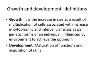 Growth and development- definitions
• Growth: It is the increase in size as a result of
multiplication of cells associated with increase
in cytoplasmic and intercellular mass as per
genetic norms of an individual, influenced by
environment to achieve the optimum
• Development: Maturation of functions and
acquisition of skills
 