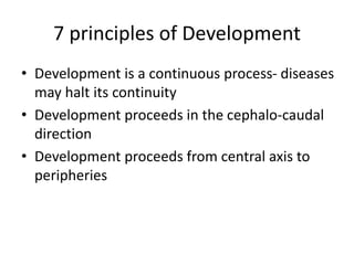 7 principles of Development
• Development is a continuous process- diseases
may halt its continuity
• Development proceeds in the cephalo-caudal
direction
• Development proceeds from central axis to
peripheries
 