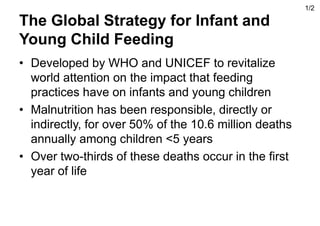 The Global Strategy for Infant and
Young Child Feeding
• Developed by WHO and UNICEF to revitalize
world attention on the impact that feeding
practices have on infants and young children
• Malnutrition has been responsible, directly or
indirectly, for over 50% of the 10.6 million deaths
annually among children <5 years
• Over two-thirds of these deaths occur in the first
year of life
1/2
 