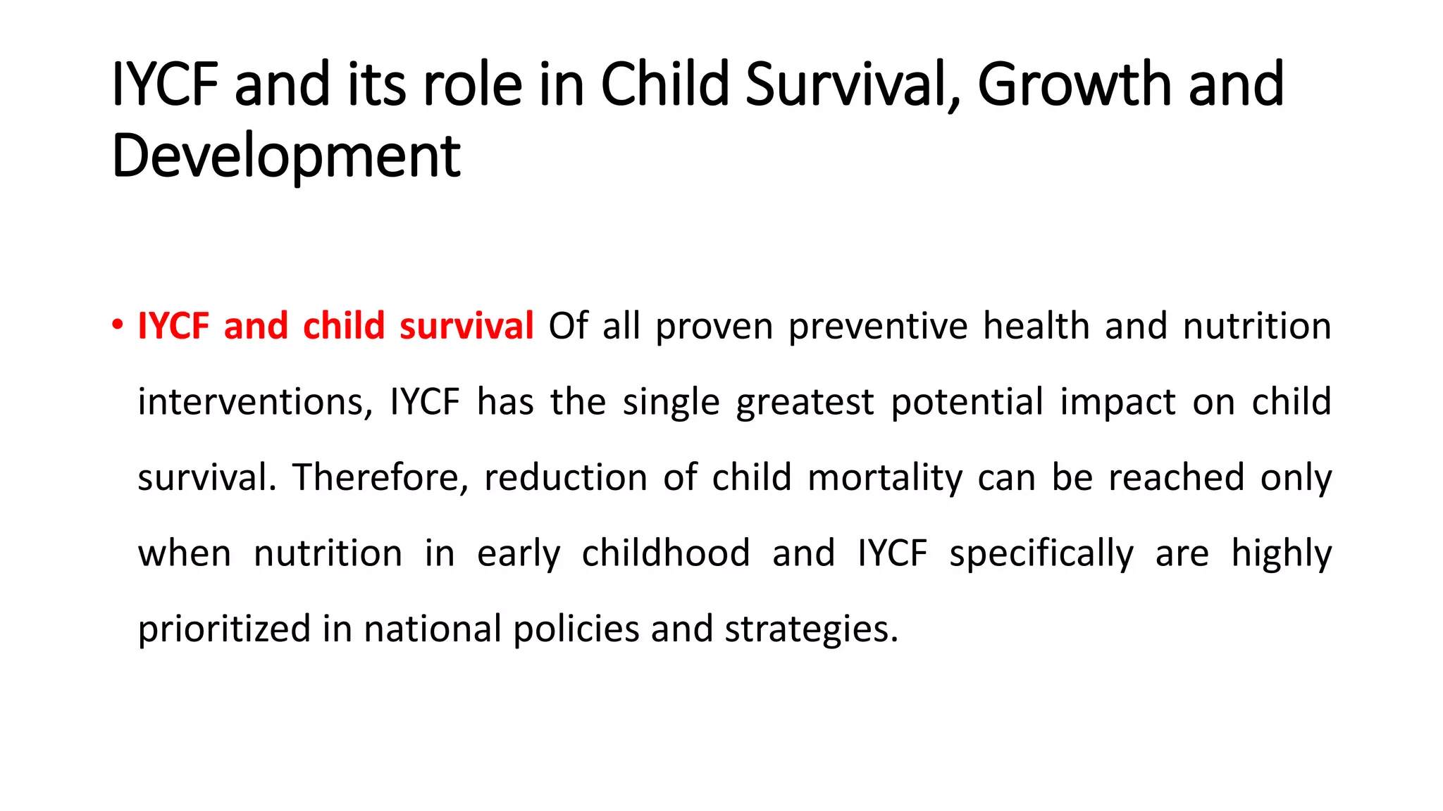 IYCF and its role in Child Survival, Growth and
Development
• IYCF and child survival Of all proven preventive health and nutrition
interventions, IYCF has the single greatest potential impact on child
survival. Therefore, reduction of child mortality can be reached only
when nutrition in early childhood and IYCF specifically are highly
prioritized in national policies and strategies.
 