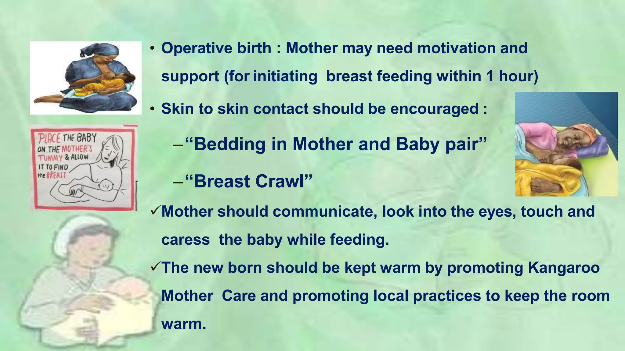 • Operative birth : Mother may need motivation and
support (for initiating breast feeding within 1 hour)
• Skin to skin contact should be encouraged :
–“Bedding in Mother and Baby pair”
–“Breast Crawl”
Mother should communicate, look into the eyes, touch and
caress the baby while feeding.
The new born should be kept warm by promoting Kangaroo
Mother Care and promoting local practices to keep the room
warm.
 
