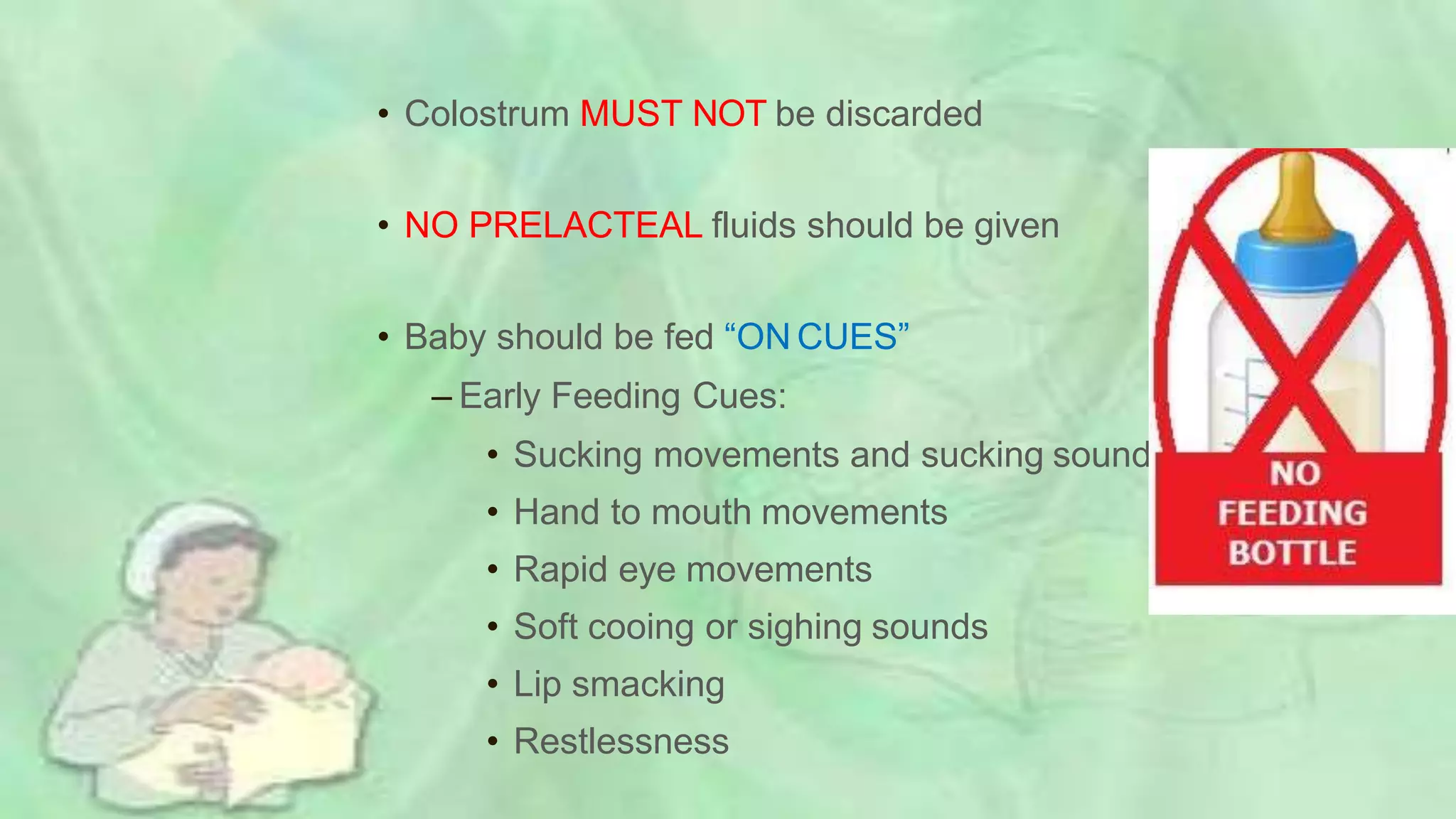 • Colostrum MUST NOT be discarded
• NO PRELACTEAL fluids should be given
• Baby should be fed “ON CUES”
– Early Feeding Cues:
• Sucking movements and sucking sounds
• Hand to mouth movements
• Rapid eye movements
• Soft cooing or sighing sounds
• Lip smacking
• Restlessness
 