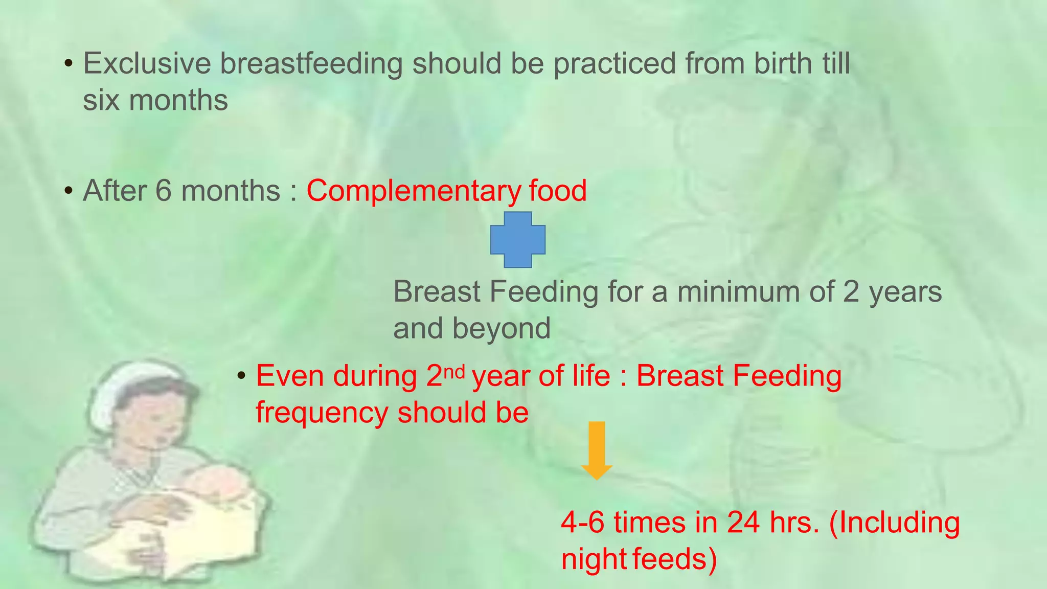 • Exclusive breastfeeding should be practiced from birth till
six months
• After 6 months : Complementary food
Breast Feeding for a minimum of 2 years
and beyond
• Even during 2nd year of life : Breast Feeding
frequency should be
4-6 times in 24 hrs. (Including
night feeds)
 