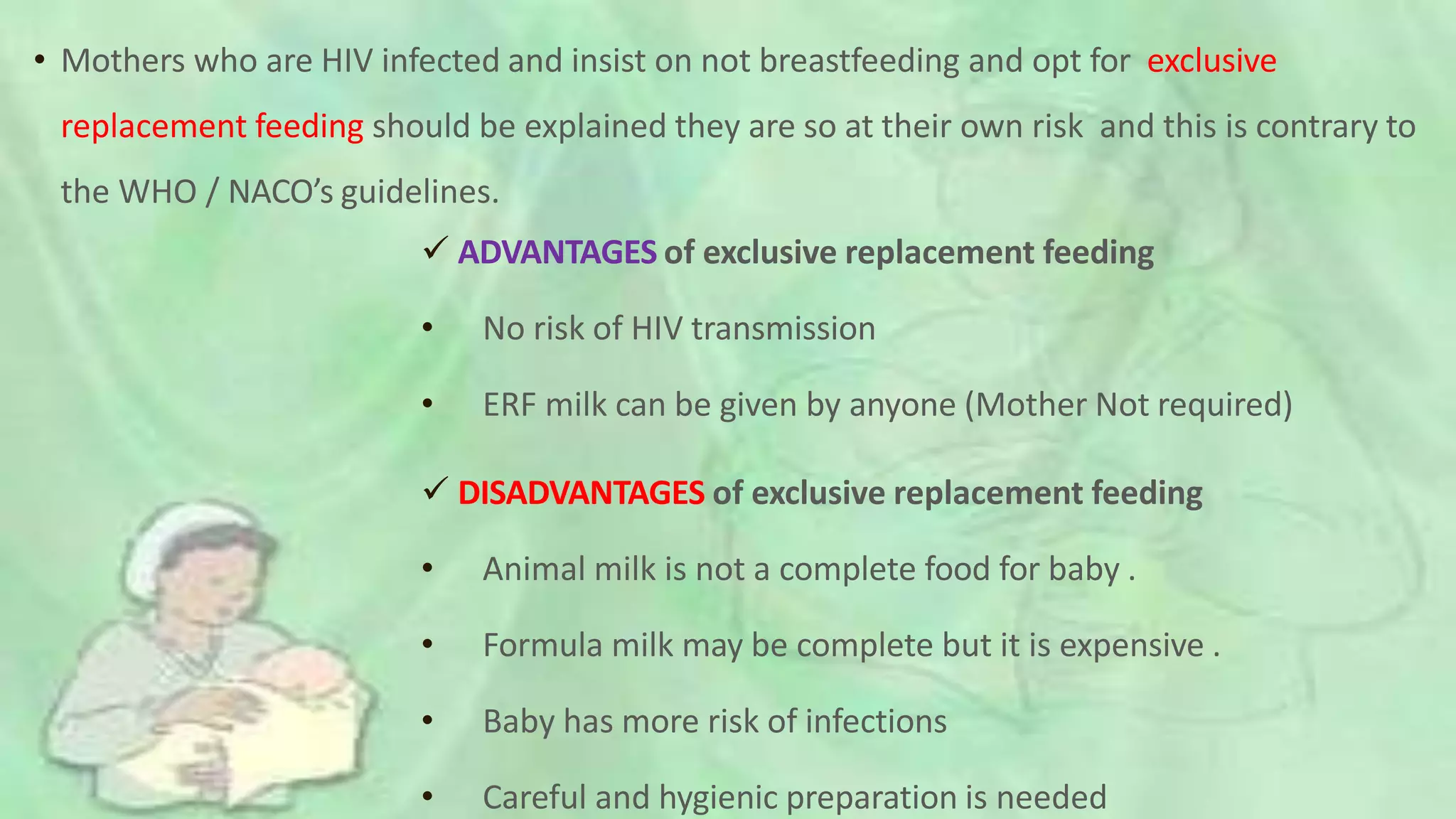  ADVANTAGES of exclusive replacement feeding
• No risk of HIV transmission
• ERF milk can be given by anyone (Mother Not required)
 DISADVANTAGES of exclusive replacement feeding
• Animal milk is not a complete food for baby .
• Formula milk may be complete but it is expensive .
• Baby has more risk of infections
• Careful and hygienic preparation is needed
• Mothers who are HIV infected and insist on not breastfeeding and opt for exclusive
replacement feeding should be explained they are so at their own risk and this is contrary to
the WHO / NACO’s guidelines.
 