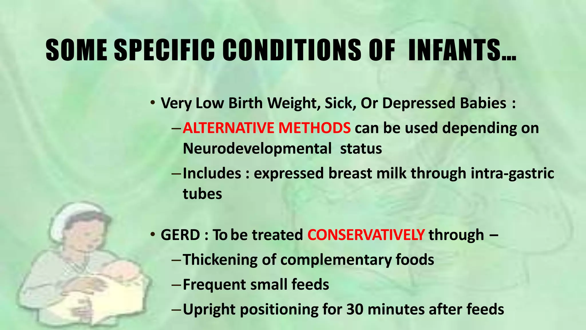 SOME SPECIFIC CONDITIONS OF INFANTS…
• Very Low Birth Weight, Sick, Or Depressed Babies :
–ALTERNATIVE METHODS can be used depending on
Neurodevelopmental status
–Includes : expressed breast milk through intra-gastric
tubes
• GERD : Tobe treated CONSERVATIVELY through –
–Thickening of complementary foods
–Frequent small feeds
–Upright positioning for 30 minutes after feeds
 