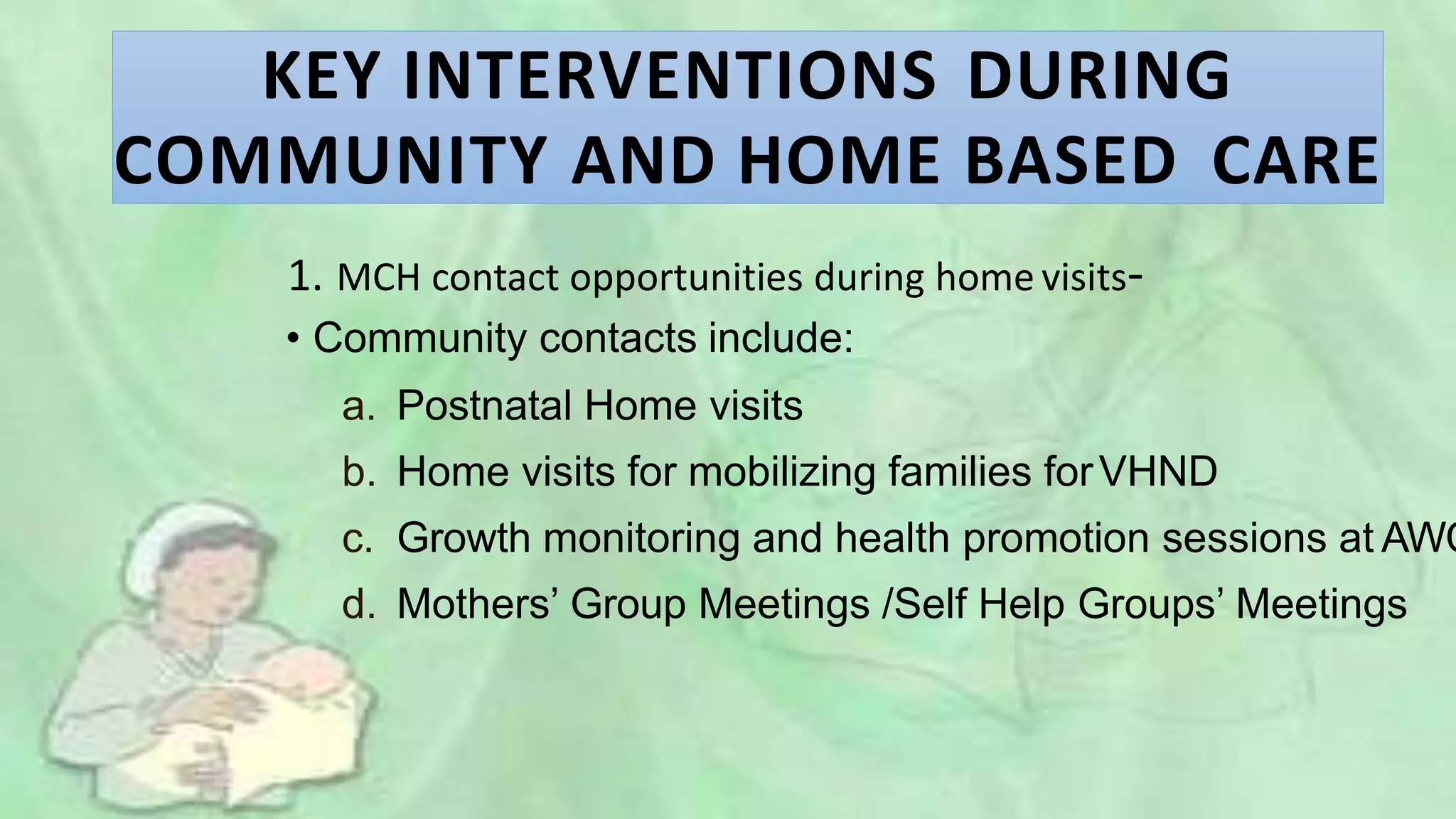 KEY INTERVENTIONS DURING
COMMUNITY AND HOME BASED CARE
1. MCH contact opportunities during home visits-
• Community contacts include:
a. Postnatal Home visits
b. Home visits for mobilizing families forVHND
c. Growth monitoring and health promotion sessions at AWC
d. Mothers’ Group Meetings /Self Help Groups’ Meetings
 