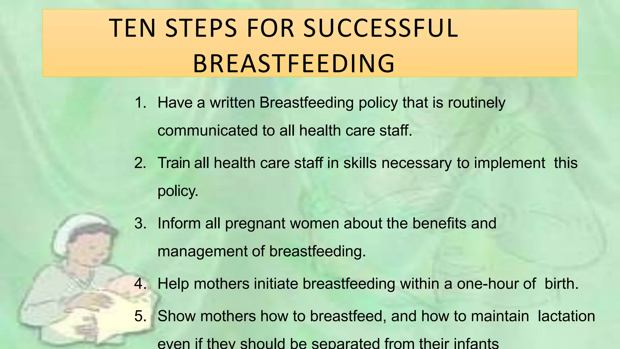 TEN STEPS FOR SUCCESSFUL
BREASTFEEDING
1. Have a written Breastfeeding policy that is routinely
communicated to all health care staff.
2. Train all health care staff in skills necessary to implement this
policy.
3. Inform all pregnant women about the benefits and
management of breastfeeding.
4. Help mothers initiate breastfeeding within a one-hour of birth.
5. Show mothers how to breastfeed, and how to maintain lactation
 