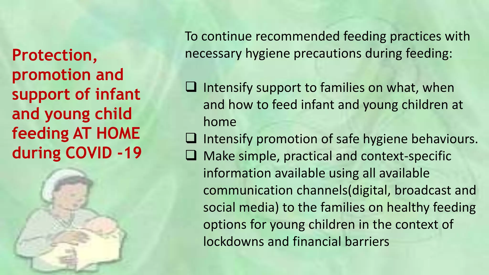 Protection,
promotion and
support of infant
and young child
feeding AT HOME
during COVID -19
To continue recommended feeding practices with
necessary hygiene precautions during feeding:
 Intensify support to families on what, when
and how to feed infant and young children at
home
 Intensify promotion of safe hygiene behaviours.
 Make simple, practical and context-specific
information available using all available
communication channels(digital, broadcast and
social media) to the families on healthy feeding
options for young children in the context of
lockdowns and financial barriers
 