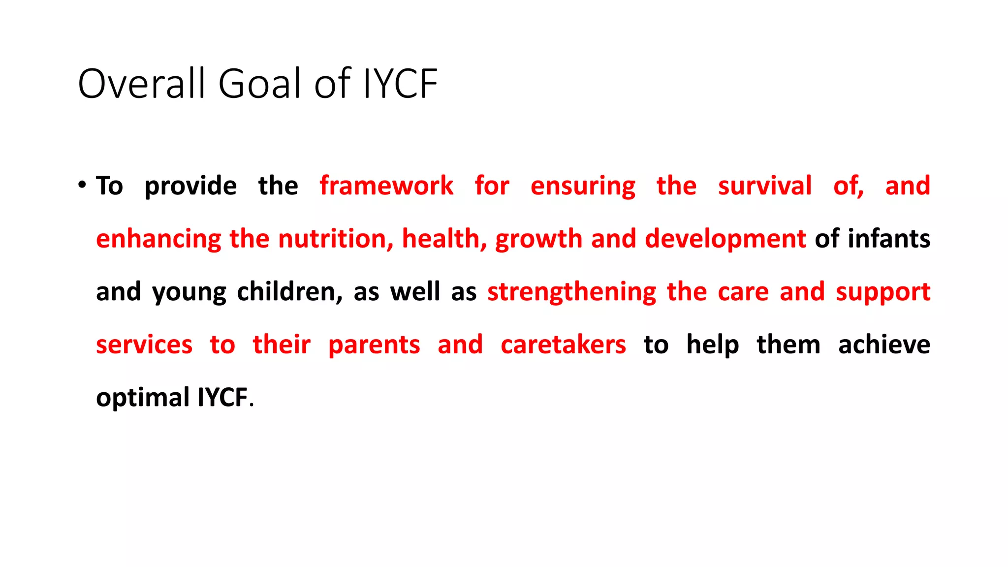 Overall Goal of IYCF
• To provide the framework for ensuring the survival of, and
enhancing the nutrition, health, growth and development of infants
and young children, as well as strengthening the care and support
services to their parents and caretakers to help them achieve
optimal IYCF.
 
