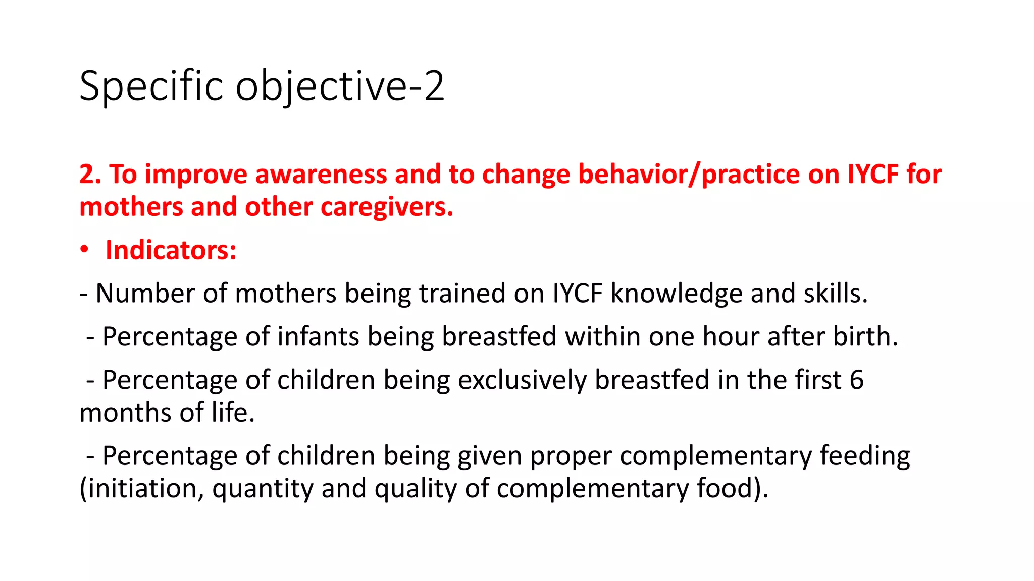 Specific objective-2
2. To improve awareness and to change behavior/practice on IYCF for
mothers and other caregivers.
• Indicators:
- Number of mothers being trained on IYCF knowledge and skills.
- Percentage of infants being breastfed within one hour after birth.
- Percentage of children being exclusively breastfed in the first 6
months of life.
- Percentage of children being given proper complementary feeding
(initiation, quantity and quality of complementary food).
 