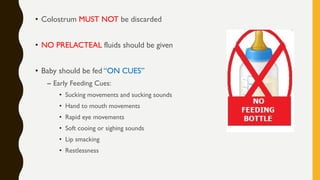 • Colostrum MUST NOT be discarded
• NO PRELACTEAL fluids should be given
• Baby should be fed “ON CUES”
– Early Feeding Cues:
• Sucking movements and sucking sounds
• Hand to mouth movements
• Rapid eye movements
• Soft cooing or sighing sounds
• Lip smacking
• Restlessness
 