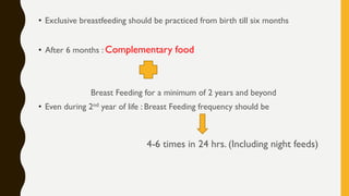 • Exclusive breastfeeding should be practiced from birth till six months
• After 6 months : Complementary food
Breast Feeding for a minimum of 2 years and beyond
• Even during 2nd year of life : Breast Feeding frequency should be
4-6 times in 24 hrs. (Including night feeds)
 