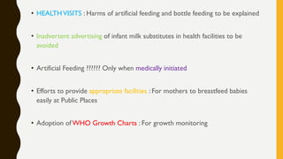 • HEALTHVISITS : Harms of artificial feeding and bottle feeding to be explained
• Inadvertent advertising of infant milk substitutes in health facilities to be
avoided
• Artificial Feeding ?????? Only when medically initiated
• Efforts to provide appropriate facilities : For mothers to breastfeed babies
easily at Public Places
• Adoption of WHO Growth Charts : For growth monitoring
 