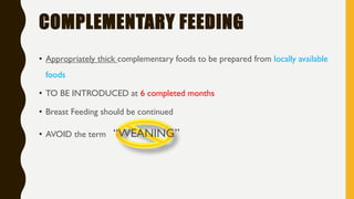 COMPLEMENTARY FEEDING
• Appropriately thick complementary foods to be prepared from locally available
foods
• TO BE INTRODUCED at 6 completed months
• Breast Feeding should be continued
• AVOID the term “WEANING”
 