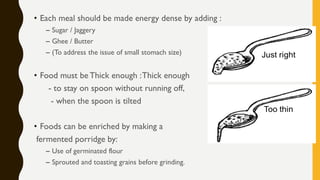 • Each meal should be made energy dense by adding :
– Sugar / Jaggery
– Ghee / Butter
– (To address the issue of small stomach size)
• Food must be Thick enough :Thick enough
- to stay on spoon without running off,
- when the spoon is tilted
• Foods can be enriched by making a
fermented porridge by:
– Use of germinated flour
– Sprouted and toasting grains before grinding.
 