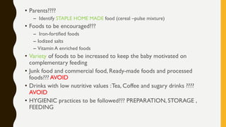 • Parents????
– Identify STAPLE HOME MADE food (cereal –pulse mixture)
• Foods to be encouraged???
– Iron-fortified foods
– Iodized salts
– Vitamin A enriched foods
• Variety of foods to be increased to keep the baby motivated on
complementary feeding
• Junk food and commercial food, Ready-made foods and processed
foods??? AVOID
• Drinks with low nutritive values :Tea, Coffee and sugary drinks ????
AVOID
• HYGIENIC practices to be followed??? PREPARATION, STORAGE ,
FEEDING
 