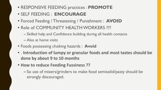 • RESPONSIVE FEEDING practices : PROMOTE
• SELF FEEDING : ENCOURAGE
• Forced Feeding / Threatening / Punishment : AVOID
• Role of COMMUNITY HEALTH WORKERS ???
– Skilled help and Confidence building during all health contacts
– Also at home visits
• Foods possessing choking hazards : Avoid
• . Introduction of lumpy or granular foods and most tastes should be
done by about 9 to 10 months
• How to reduce Feeding Fussiness ??
– So use of mixers/grinders to make food semisolid/pasty should be
strongly discouraged.
 