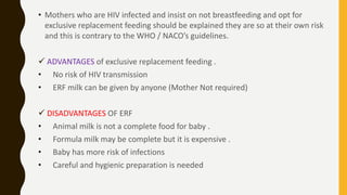 • Mothers who are HIV infected and insist on not breastfeeding and opt for
exclusive replacement feeding should be explained they are so at their own risk
and this is contrary to the WHO / NACO’s guidelines.
 ADVANTAGES of exclusive replacement feeding .
• No risk of HIV transmission
• ERF milk can be given by anyone (Mother Not required)
 DISADVANTAGES OF ERF
• Animal milk is not a complete food for baby .
• Formula milk may be complete but it is expensive .
• Baby has more risk of infections
• Careful and hygienic preparation is needed
 