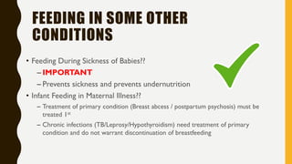 FEEDING IN SOME OTHER
CONDITIONS
• Feeding During Sickness of Babies??
– IMPORTANT
– Prevents sickness and prevents undernutrition
• Infant Feeding in Maternal Illness??
– Treatment of primary condition (Breast abcess / postpartum psychosis) must be
treated 1st
– Chronic infections (TB/Leprosy/Hypothyroidism) need treatment of primary
condition and do not warrant discontinuation of breastfeeding
 