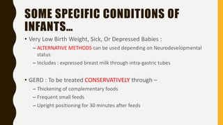 SOME SPECIFIC CONDITIONS OF
INFANTS…
• Very Low Birth Weight, Sick, Or Depressed Babies :
– ALTERNATIVE METHODS can be used depending on Neurodevelopmental
status
– Includes : expressed breast milk through intra-gastric tubes
• GERD : To be treated CONSERVATIVELY through –
– Thickening of complementary foods
– Frequent small feeds
– Upright positioning for 30 minutes after feeds
 