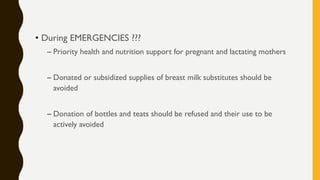 • During EMERGENCIES ???
– Priority health and nutrition support for pregnant and lactating mothers
– Donated or subsidized supplies of breast milk substitutes should be
avoided
– Donation of bottles and teats should be refused and their use to be
actively avoided
 
