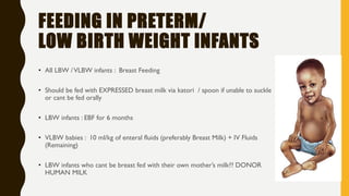 FEEDING IN PRETERM/
LOW BIRTH WEIGHT INFANTS
• All LBW /VLBW infants : Breast Feeding
• Should be fed with EXPRESSED breast milk via katori / spoon if unable to suckle
or cant be fed orally
• LBW infants : EBF for 6 months
• VLBW babies : 10 ml/kg of enteral fluids (preferably Breast Milk) + IV Fluids
(Remaining)
• LBW infants who cant be breast fed with their own mother’s milk?? DONOR
HUMAN MILK
 