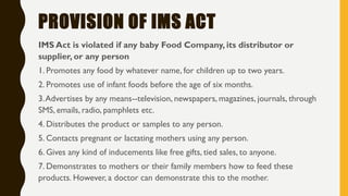 PROVISION OF IMS ACT
IMS Act is violated if any baby Food Company, its distributor or
supplier, or any person
1. Promotes any food by whatever name, for children up to two years.
2. Promotes use of infant foods before the age of six months.
3.Advertises by any means--television, newspapers, magazines, journals, through
SMS, emails, radio, pamphlets etc.
4. Distributes the product or samples to any person.
5. Contacts pregnant or lactating mothers using any person.
6. Gives any kind of inducements like free gifts, tied sales, to anyone.
7. Demonstrates to mothers or their family members how to feed these
products. However, a doctor can demonstrate this to the mother.
 