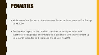 PENALTIES
• Violations of the Act attract imprisonment for up to three years and/or fine up
to Rs.5000
• Penalty with regard to the Label on container or quality of infant milk
substitute, feeding bottle and infant food is punishable with imprisonment up
to 6 month extended to 3 years and fine at least Rs.2000.
 