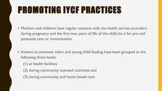 PROMOTING IYCF PRACTICES
• Mothers and children have regular contacts with the health service providers
during pregnancy and the first two years of life of the child, be it for pre and
postnatal care or immunization.
• Actions to promote infant and young child feeding have been grouped at the
following three levels:
(1) at health facilities
(2) during community outreach activities and
(3) during community and home based care.
 