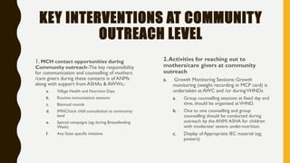 KEY INTERVENTIONS AT COMMUNITY
OUTREACH LEVEL
1. MCH contact opportunities during
Community outreach-The key responsibility
for communication and counselling of mothers
/care givers during these contacts is of ANMs
along with support from ASHAs & AWWs.:
a. Village Health and Nutrition Days
b. Routine immunization sessions
c. Biannual rounds
d. IMNCI/sick child consultation at community
level
e. Special campaigns (eg; during Breastfeeding
Week)
f. Any State specific initiative
2.Activities for reaching out to
mothers/care givers at community
outreach
a. Growth Monitoring Sessions: Growth
monitoring (weight recording in MCP card) is
undertaken at AWC and /or duringVHNDs
a. Group counselling sessions: at fixed day and
time, should be organised atVHND.
b. One to one counselling and group
counselling should be conducted during
outreach by the ANM/ ASHA for children
with moderate/ severe under-nutrition.
c. Display of Appropriate IEC material (eg;
posters)
 