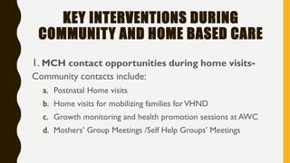 KEY INTERVENTIONS DURING
COMMUNITY AND HOME BASED CARE
1. MCH contact opportunities during home visits-
Community contacts include:
a. Postnatal Home visits
b. Home visits for mobilizing families forVHND
c. Growth monitoring and health promotion sessions at AWC
d. Mothers’ Group Meetings /Self Help Groups’ Meetings
 